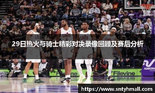 29日热火与骑士精彩对决录像回顾及赛后分析