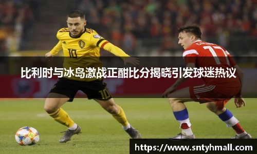 比利时与冰岛激战正酣比分揭晓引发球迷热议